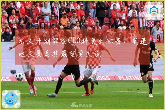 尤文计划解除CEO科莫利职务,奥蓬达交易是其最重要失误
